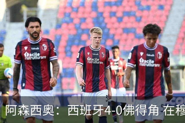 阿森西奥：西班牙4-0佛得角 在穆里尼奥带领下对西甲夺冠很有信心